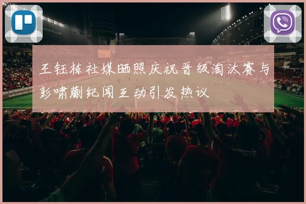 王钰栋社媒晒照庆祝晋级淘汰赛与彭啸蒯纪闻互动引发热议