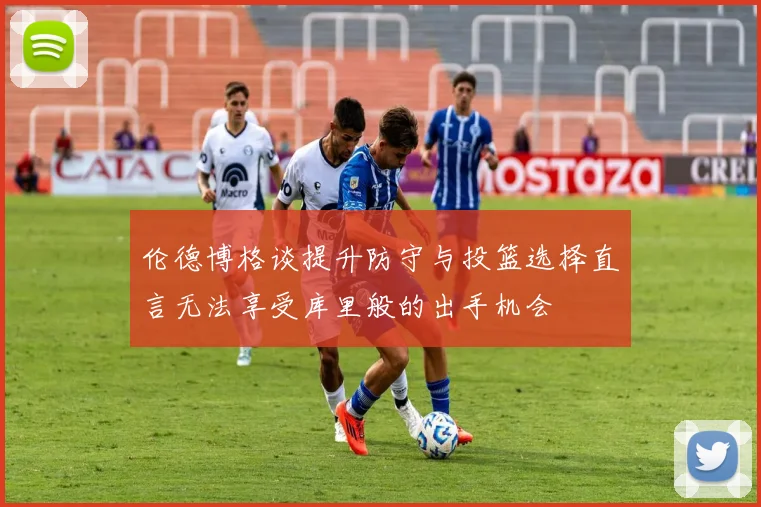 伦德博格谈提升防守与投篮选择直言无法享受库里般的出手机会