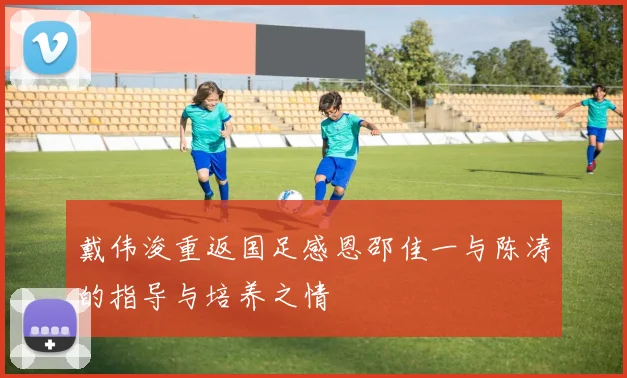 戴伟浚重返国足感恩邵佳一与陈涛的指导与培养之情