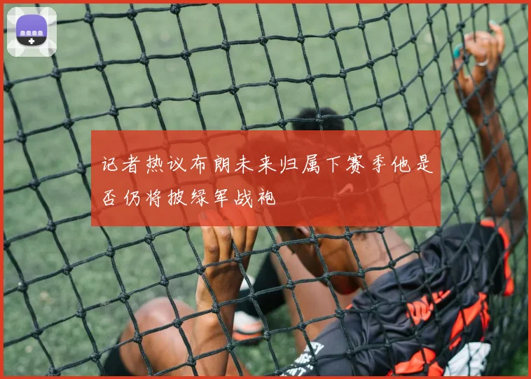 记者热议布朗未来归属下赛季他是否仍将披绿军战袍