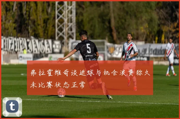 弗拉霍维奇谈进球与机会浪费称久未比赛状态正常