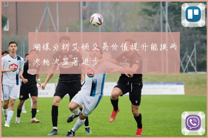 湖媒分析艾顿交易价值提升能换两次轮次显著进步