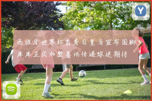 西班牙世界杯首秀日皇马宣布国脚库库正式加盟喜讯传递球迷期待