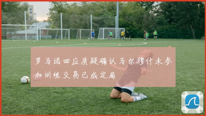 罗马诺回应质疑确认马尔穆什未参加训练交易已成定局