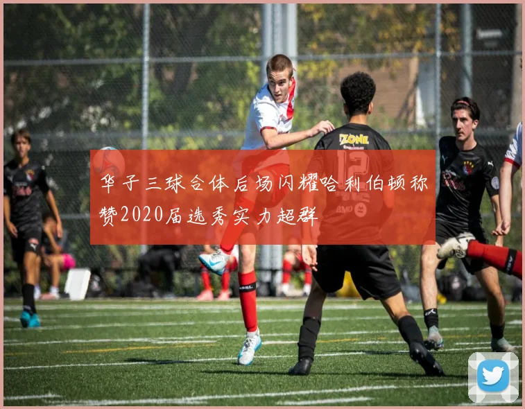 华子三球合体后场闪耀哈利伯顿称赞2020届选秀实力超群