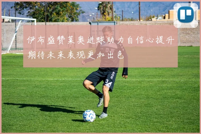 伊布盛赞莱奥进球助力自信心提升期待未来表现更加出色