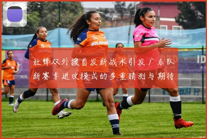 杜锋双外援首发新战术引发广东队新赛季进攻模式的多重猜测与期待