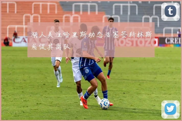 湖人关注哈里斯动态活塞签科林斯或促其离队