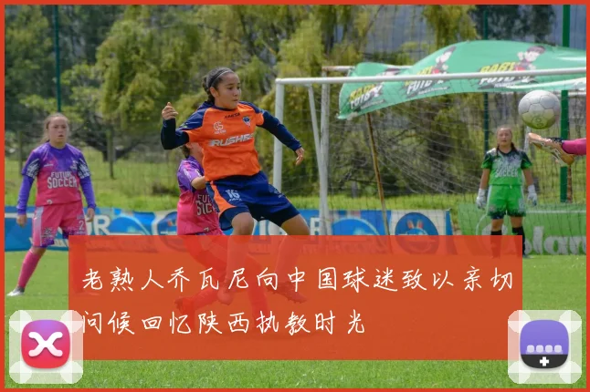老熟人乔瓦尼向中国球迷致以亲切问候回忆陕西执教时光