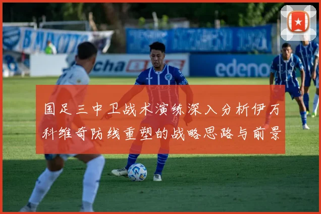 国足三中卫战术演练深入分析伊万科维奇防线重塑的战略思路与前景