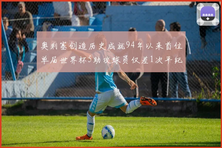 奥利塞创造历史成就94年以来首位单届世界杯5助攻球员仅差1次平纪录