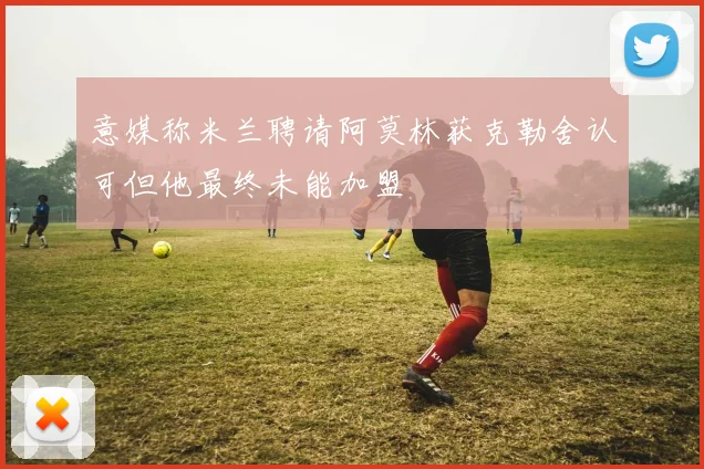意媒称米兰聘请阿莫林获克勒舍认可但他最终未能加盟