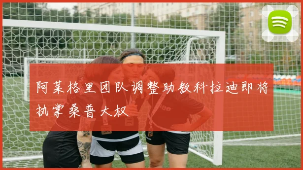 阿莱格里团队调整助教科拉迪即将执掌桑普大权