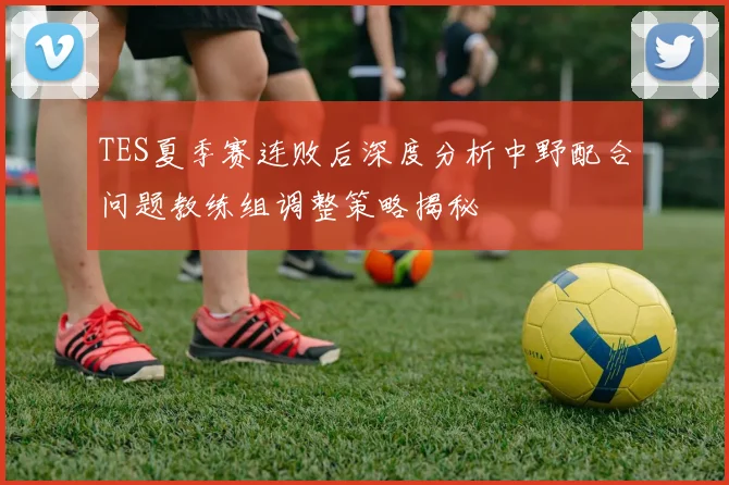 TES夏季赛连败后深度分析中野配合问题教练组调整策略揭秘