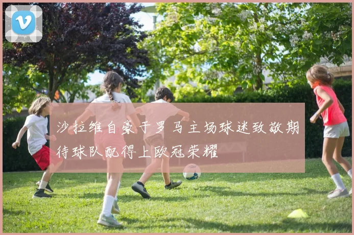 沙拉维自豪于罗马主场球迷致敬期待球队配得上欧冠荣耀