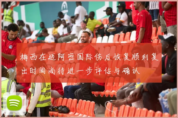 梅西在迈阿密国际伤后恢复顺利复出时间尚待进一步评估与确认