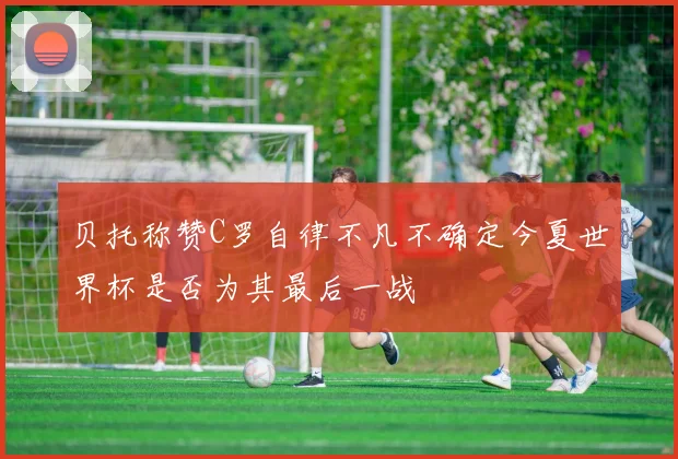 贝托称赞C罗自律不凡不确定今夏世界杯是否为其最后一战