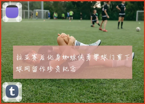 拉亚赛后化身蜘蛛侠勇攀球门剪下球网留作珍贵纪念