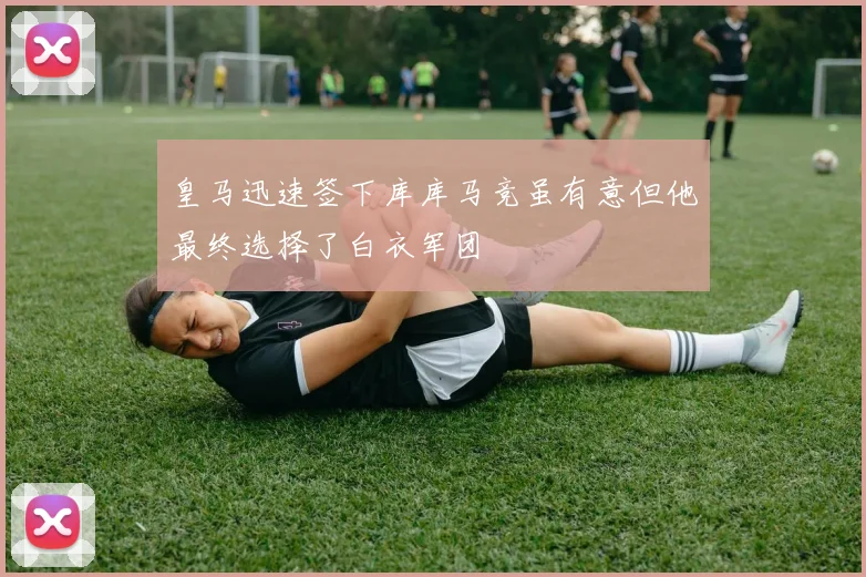 皇马迅速签下库库马竞虽有意但他最终选择了白衣军团