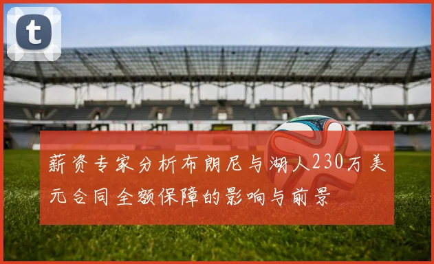 薪资专家分析布朗尼与湖人230万美元合同全额保障的影响与前景