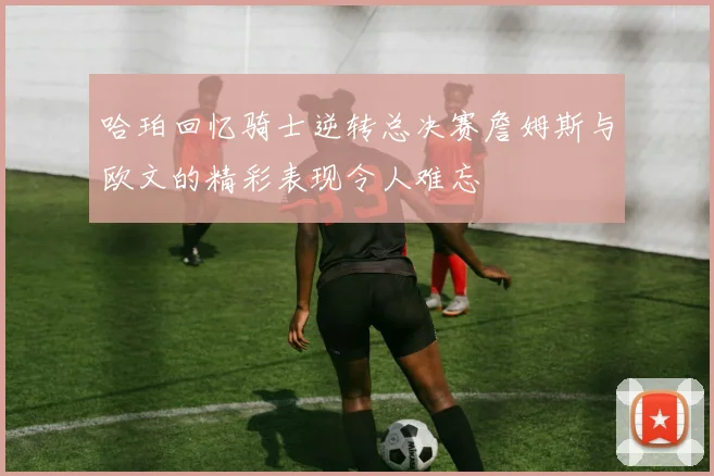 哈珀回忆骑士逆转总决赛詹姆斯与欧文的精彩表现令人难忘