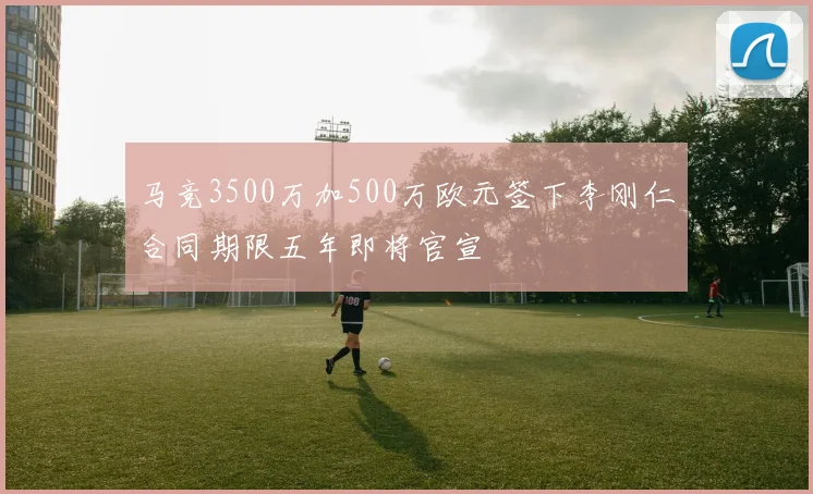 马竞3500万加500万欧元签下李刚仁合同期限五年即将官宣