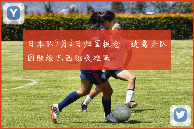 日本队7月2日归国板仓滉透露全队因败给巴西彻夜难眠