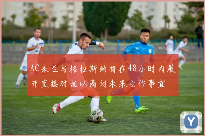 AC米兰与格拉斯纳将在48小时内展开直接对话以商讨未来合作事宜