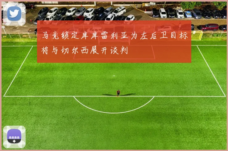 马竞锁定库库雷利亚为左后卫目标将与切尔西展开谈判