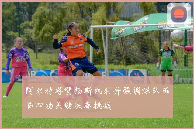 阿尔特塔赞扬斯凯利并强调球队面临四场关键决赛挑战