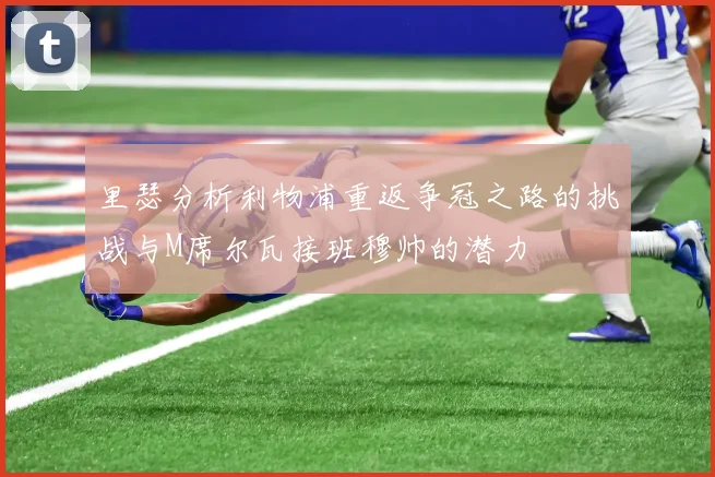里瑟分析利物浦重返争冠之路的挑战与M席尔瓦接班穆帅的潜力