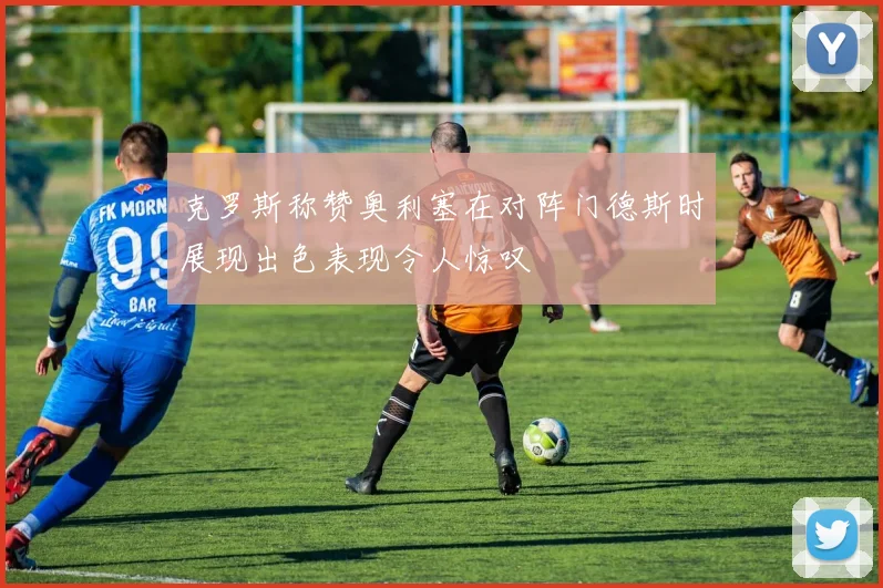克罗斯称赞奥利塞在对阵门德斯时展现出色表现令人惊叹