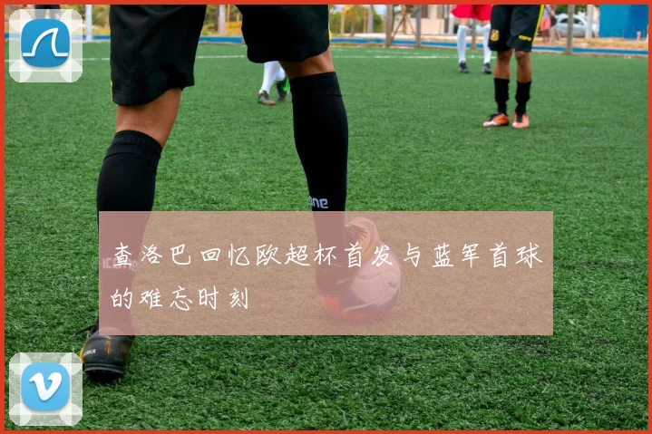 查洛巴回忆欧超杯首发与蓝军首球的难忘时刻