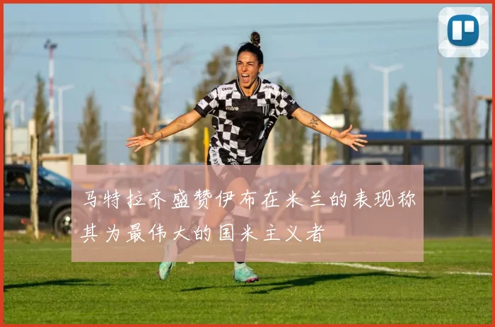 马特拉齐盛赞伊布在米兰的表现称其为最伟大的国米主义者