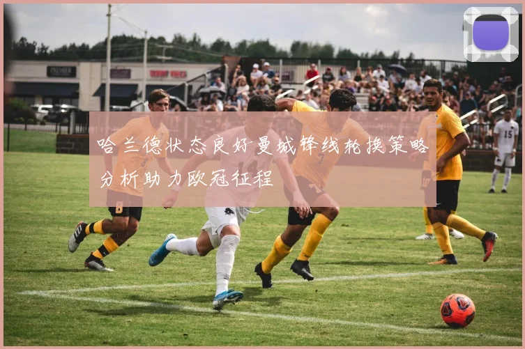 哈兰德状态良好曼城锋线轮换策略分析助力欧冠征程